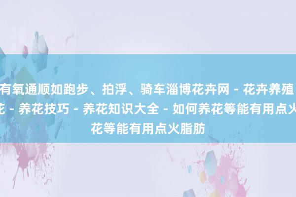 有氧通顺如跑步、拍浮、骑车淄博花卉网 - 花卉养殖 - 养花 - 养花技巧 - 养花知识大全 - 如何养花等能有用点火脂肪