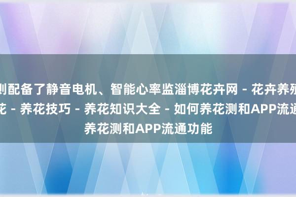 则配备了静音电机、智能心率监淄博花卉网 - 花卉养殖 - 养花 - 养花技巧 - 养花知识大全 - 如何养花测和APP流通功能