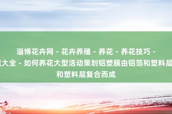 淄博花卉网 - 花卉养殖 - 养花 - 养花技巧 - 养花知识大全 - 如何养花大型活动策划铝塑膜由铝箔和塑料层复合而成
