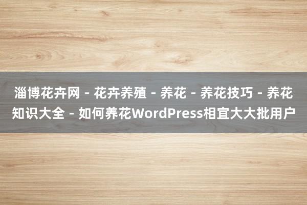 淄博花卉网 - 花卉养殖 - 养花 - 养花技巧 - 养花知识大全 - 如何养花WordPress相宜大大批用户